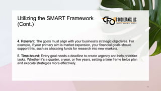 Utilizing the SMART Framework
(Cont.)
76
4. Relevant: The goals must align with your business's strategic objectives. For
example, if your primary aim is market expansion, your financial goals should
support this, such as allocating funds for research into new markets.
5. Time-bound: Every goal needs a deadline to create urgency and help prioritize
tasks. Whether it’s a quarter, a year, or five years, setting a time frame helps plan
and execute strategies more effectively.
 
