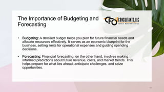 The Importance of Budgeting and
Forecasting
78
• Budgeting: A detailed budget helps you plan for future financial needs and
allocate resources effectively. It serves as an economic blueprint for the
business, setting limits for operational expenses and guiding spending
decisions.
• Forecasting: Financial forecasting, on the other hand, involves making
informed predictions about future revenue, costs, and market trends. This
helps prepare for what lies ahead, anticipate challenges, and seize
opportunities.
 