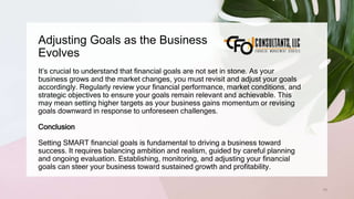 Adjusting Goals as the Business
Evolves
79
It’s crucial to understand that financial goals are not set in stone. As your
business grows and the market changes, you must revisit and adjust your goals
accordingly. Regularly review your financial performance, market conditions, and
strategic objectives to ensure your goals remain relevant and achievable. This
may mean setting higher targets as your business gains momentum or revising
goals downward in response to unforeseen challenges.
Conclusion
Setting SMART financial goals is fundamental to driving a business toward
success. It requires balancing ambition and realism, guided by careful planning
and ongoing evaluation. Establishing, monitoring, and adjusting your financial
goals can steer your business toward sustained growth and profitability.
 