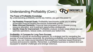 Understanding Profitability (Cont.)
8
The Power of Profitability Knowledge
By understanding profitability and its key metrics, you gain the power to:
• Set Realistic Financial Goals: Profitability benchmarks guide you in setting
achievable financial targets that ensure sustainable growth.
• Make Informed Decisions: Financial data empowers you to choose pricing,
resource allocation, and investment opportunities strategically.
• Identify Areas for Improvement: Profitability analysis reveals areas where you can
optimize operations, reduce costs, and boost your bottom line.
Profitability: A Compass for Long-Term Success
Profitability is not just an accounting measure; it's a strategic tool for navigating the
journey of small business ownership. By prioritizing profitability and leveraging financial
insights, you can make sound decisions that propel your business toward long-term
success and economic stability. Remember, a profitable business is resilient and well-
equipped to weather challenges and emerge victorious.
 