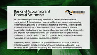 Basics of Accounting and
Financial Statements
An understanding of accounting principles is vital for effective financial
management. This section introduces small business owners to accounting
fundamentals, providing a grounding in recording, analyzing, and interpreting
economic transactions. It elucidates the critical components of financial
statements — the balance sheet, income statement, and cash flow statement —
and explains how these documents can offer invaluable insights into the
business's economic health. With a firm grasp of these concepts, owners can
make data-driven decisions to enhance profitability.
Accounting is often called the "language of business" because it provides
critical information about a company's financial activities and health. Here,
we'll discuss the basics of accounting and the financial statements that every
owner should know.
81
 