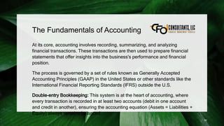 The Fundamentals of Accounting
At its core, accounting involves recording, summarizing, and analyzing
financial transactions. These transactions are then used to prepare financial
statements that offer insights into the business's performance and financial
position.
The process is governed by a set of rules known as Generally Accepted
Accounting Principles (GAAP) in the United States or other standards like the
International Financial Reporting Standards (IFRS) outside the U.S.
Double-entry Bookkeeping: This system is at the heart of accounting, where
every transaction is recorded in at least two accounts (debit in one account
and credit in another), ensuring the accounting equation (Assets = Liabilities +
Equity) always remains balanced.
82
 