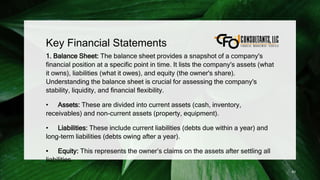 Key Financial Statements
1. Balance Sheet: The balance sheet provides a snapshot of a company's
financial position at a specific point in time. It lists the company's assets (what
it owns), liabilities (what it owes), and equity (the owner's share).
Understanding the balance sheet is crucial for assessing the company's
stability, liquidity, and financial flexibility.
• Assets: These are divided into current assets (cash, inventory,
receivables) and non-current assets (property, equipment).
• Liabilities: These include current liabilities (debts due within a year) and
long-term liabilities (debts owing after a year).
• Equity: This represents the owner’s claims on the assets after settling all
liabilities.
83
 