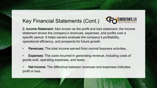 Key Financial Statements (Cont.)
2. Income Statement: Also known as the profit and loss statement, the income
statement shows the company’s revenues, expenses, and profits over a
specific period. It helps owners evaluate the company’s profitability,
operational efficiency, and prospects for future growth.
• Revenues: The total income earned from normal business activities.
• Expenses: The costs incurred in generating revenue, including costs of
goods sold, operating expenses, and taxes.
• Net Income: The difference between revenues and expenses indicates
profit or loss.
84
 