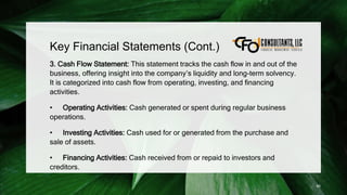 Key Financial Statements (Cont.)
3. Cash Flow Statement: This statement tracks the cash flow in and out of the
business, offering insight into the company’s liquidity and long-term solvency.
It is categorized into cash flow from operating, investing, and financing
activities.
• Operating Activities: Cash generated or spent during regular business
operations.
• Investing Activities: Cash used for or generated from the purchase and
sale of assets.
• Financing Activities: Cash received from or repaid to investors and
creditors.
85
 