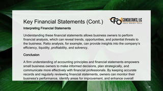 Key Financial Statements (Cont.)
Interpreting Financial Statements
Understanding these financial statements allows business owners to perform
financial analysis, which can reveal trends, opportunities, and potential threats to
the business. Ratio analysis, for example, can provide insights into the company’s
efficiency, liquidity, profitability, and solvency.
Conclusion
A firm understanding of accounting principles and financial statements empowers
small business owners to make informed decisions, plan strategically, and
communicate more effectively with financial professionals. By keeping accurate
records and regularly reviewing financial statements, owners can monitor their
business's performance, identify areas for improvement, and enhance overall
profitability.
86
 