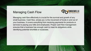 Managing Cash Flow
Managing cash flow effectively is crucial for the survival and growth of any
small business. Cash flow, simply put, is the movement of funds in and out of
your business. It covers everything from receiving payments for products or
services to paying your bills and employees. Proper cash flow management
ensures that a business has enough cash to meet its obligations while
identifying potential shortfalls or surpluses.
87
 