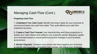 Managing Cash Flow (Cont.)
Projecting Cash Flow
1. Understand Your Cash Cycle: Identify how long it takes for your business to
convert purchases into cash from sales. This cycle affects your cash flow
projection accuracy.
2. Create a Cash Flow Forecast: Use historical data and future projections to
predict your cash inflows and outflows over a specific period. Regularly update
your forecasts based on actual performance and changes in your business
environment.
3. Monitor Regularly: Compare your actual cash flows against your forecasts
to identify discrepancies, understand their causes, and adjust your strategies
accordingly.
88
 