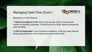 Managing Cash Flow (Cont.)
Maintaining a Cash Reserve
1. Build an Emergency Fund: Aim to save enough cash to cover several
months of operating expenses. This fund acts as a buffer against unexpected
cash shortfalls.
2. Plan for Seasonality: If your business is seasonal, build your cash reserves
during peak periods to cover expenses during off-peak times.
89
 