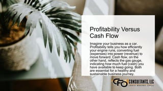 Profitability Versus
Cash Flow
Imagine your business as a car.
Profitability tells you how efficiently
your engine runs, converting fuel
(expenses) into power (revenue) to
move forward. Cash flow, on the
other hand, reflects the gas gauge,
indicating how much fuel (cash) you
have available to keep going. Both
are essential for a healthy and
sustainable business journey.
9
 