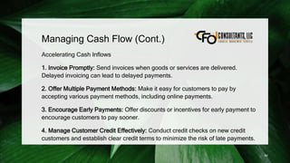 Managing Cash Flow (Cont.)
Accelerating Cash Inflows
1. Invoice Promptly: Send invoices when goods or services are delivered.
Delayed invoicing can lead to delayed payments.
2. Offer Multiple Payment Methods: Make it easy for customers to pay by
accepting various payment methods, including online payments.
3. Encourage Early Payments: Offer discounts or incentives for early payment to
encourage customers to pay sooner.
4. Manage Customer Credit Effectively: Conduct credit checks on new credit
customers and establish clear credit terms to minimize the risk of late payments.
90
 