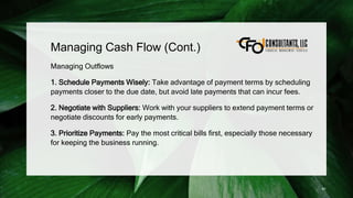 Managing Cash Flow (Cont.)
Managing Outflows
1. Schedule Payments Wisely: Take advantage of payment terms by scheduling
payments closer to the due date, but avoid late payments that can incur fees.
2. Negotiate with Suppliers: Work with your suppliers to extend payment terms or
negotiate discounts for early payments.
3. Prioritize Payments: Pay the most critical bills first, especially those necessary
for keeping the business running.
91
 
