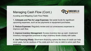 Managing Cash Flow (Cont.)
Avoiding and Mitigating Cash Flow Pitfalls
1. Anticipate and Plan for Large Expenses: Set aside funds for significant
upcoming expenses, such as tax payments or equipment purchases.
2. Reduce Expenses: Regularly review and cut unnecessary expenses to
improve cash flow.
3. Improve Inventory Management: Excess inventory ties up cash. Implement
inventory management practices to align inventory levels closely with sales.
4. Use Financing Wisely: Short-term financing options like lines of credit can help
cover gaps, but be cautious of the costs and don't rely on debt to solve cash flow
problems.
92
 