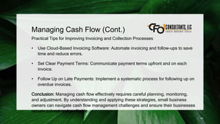 Managing Cash Flow (Cont.)
Practical Tips for Improving Invoicing and Collection Processes
• Use Cloud-Based Invoicing Software: Automate invoicing and follow-ups to save
time and reduce errors.
• Set Clear Payment Terms: Communicate payment terms upfront and on each
invoice.
• Follow Up on Late Payments: Implement a systematic process for following up on
overdue invoices.
Conclusion: Managing cash flow effectively requires careful planning, monitoring,
and adjustment. By understanding and applying these strategies, small business
owners can navigate cash flow management challenges and ensure their businesses
remain solvent and profitable.
93
 