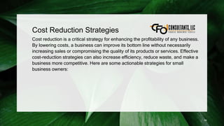 Cost Reduction Strategies
Cost reduction is a critical strategy for enhancing the profitability of any business.
By lowering costs, a business can improve its bottom line without necessarily
increasing sales or compromising the quality of its products or services. Effective
cost-reduction strategies can also increase efficiency, reduce waste, and make a
business more competitive. Here are some actionable strategies for small
business owners:
94
 