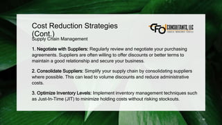 Cost Reduction Strategies
(Cont.)
Supply Chain Management
1. Negotiate with Suppliers: Regularly review and negotiate your purchasing
agreements. Suppliers are often willing to offer discounts or better terms to
maintain a good relationship and secure your business.
2. Consolidate Suppliers: Simplify your supply chain by consolidating suppliers
where possible. This can lead to volume discounts and reduce administrative
costs.
3. Optimize Inventory Levels: Implement inventory management techniques such
as Just-In-Time (JIT) to minimize holding costs without risking stockouts.
95
 