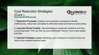 Cost Reduction Strategies
(Cont.)
Operational Efficiencies
1. Streamline Processes: Analyze your business processes to identify
inefficiencies. Adopt lean principles to eliminate waste and improve productivity.
2. Automate Where Possible: Use technology to automate repetitive and time-
consuming tasks. This can free up your employees' time for more value-added
activities.
3. Optimize Workplace Layout: Redesign your workspace to improve flow and
reduce time wasted between tasks.
96
 