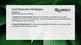 Cost Reduction Strategies
(Cont.)
Outsourcing Non-Core Activities
1. Identify Non-Core Functions: Determine which tasks are essential to your value
proposition and which can be outsourced. Common examples include payroll processing,
HR management, and IT services.
2. Select the Right Partners: Choose outsourcing partners that offer cost savings, quality,
and reliability. Proper vetting is crucial.
98
 