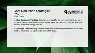 Cost Reduction Strategies
(Cont.)
Going Green
1. Adopt Sustainable Practices: Going green is good for the environment and can save
money. Implement recycling programs, reduce paper use by moving to digital files, and
consider renewable energy sources.
2. Encourage Telecommuting: Allowing employees to work from home reduces the need
for office space and can significantly lower utility costs.
99
 