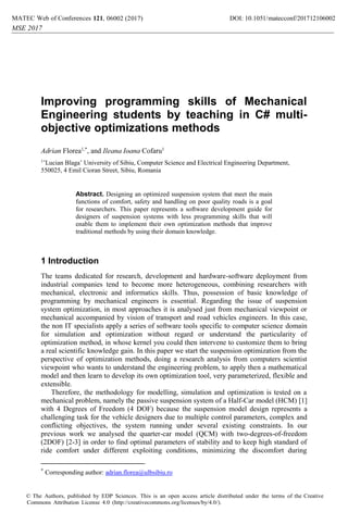 Improving programming skills of Mechanical
Engineering students by teaching in C# multi-
objective optimizations methods
Adrian Florea1,*
, and Ileana Ioana Cofaru1
1
’Lucian Blaga’ University of Sibiu, Computer Science and Electrical Engineering Department,
550025, 4 Emil Cioran Street, Sibiu, Romania
Abstract. Designing an optimized suspension system that meet the main
functions of comfort, safety and handling on poor quality roads is a goal
for researchers. This paper represents a software development guide for
designers of suspension systems with less programming skills that will
enable them to implement their own optimization methods that improve
traditional methods by using their domain knowledge.
1 Introduction
The teams dedicated for research, development and hardware-software deployment from
industrial companies tend to become more heterogeneous, combining researchers with
mechanical, electronic and informatics skills. Thus, possession of basic knowledge of
programming by mechanical engineers is essential. Regarding the issue of suspension
system optimization, in most approaches it is analysed just from mechanical viewpoint or
mechanical accompanied by vision of transport and road vehicles engineers. In this case,
the non IT specialists apply a series of software tools specific to computer science domain
for simulation and optimization without regard or understand the particularity of
optimization method, in whose kernel you could then intervene to customize them to bring
a real scientific knowledge gain. In this paper we start the suspension optimization from the
perspective of optimization methods, doing a research analysis from computers scientist
viewpoint who wants to understand the engineering problem, to apply then a mathematical
model and then learn to develop its own optimization tool, very parameterized, flexible and
extensible.
Therefore, the methodology for modelling, simulation and optimization is tested on a
mechanical problem, namely the passive suspension system of a Half-Car model (HCM) [1]
with 4 Degrees of Freedom (4 DOF) because the suspension model design represents a
challenging task for the vehicle designers due to multiple control parameters, complex and
conflicting objectives, the system running under several existing constraints. In our
previous work we analysed the quarter-car model (QCM) with two-degrees-of-freedom
(2DOF) [2-3] in order to find optimal parameters of stability and to keep high standard of
ride comfort under different exploiting conditions, minimizing the discomfort during
*
Corresponding author: adrian.florea@ulbsibiu.ro
DOI: 10.1051/
, 06002 (2017) 71210
1
MATEC Web of Conferences matecconf/201
21
MSE 2017
6002
© The Authors, published by EDP Sciences. This is an open access article distributed under the terms of the Creative
Commons Attribution License 4.0 (http://creativecommons.org/licenses/by/4.0/).
 