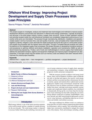 Journal, Vol. XXI, No. 1, 1-5, 2015
Submitted to Proceedings of the Directorate-General for Energy of the European Commission
Offshore Wind Energy: Improving Project
Development and Supply Chain Processes With
Lean Principles
Stavros Philippou Thomas1*, Iberdrola Renovables2
Abstract
This project scopes to investigate, analyze and implement lean technologies and methods to improve project
development efﬁciency and provide cost reductions in offshore wind energy investments. Logically all products
and services in the wind power industry involve a supply chain structure. Some of these upstream entities
and activities located inside this multi-directional framework are completely independent-autonomous of one
another while some are interrelated. This process through manufacturing, distribution, installation and operation
creates waste in terms of process time, cost and quality of service. Lean principles-when implemented-work
together to identify, mitigate or even eliminate the waste produced during the life-cycle of a wind power project
and simplify the processes with the highest value and quality. Through a complete lifecycle analysis and under
the plethora of the integrated supply chain processes, this project focuses on developing innovative solutions
and procedures to optimise offshore wind plants installation, operation and maintenance (O&M) as well as
decommissioning-repowering. Finally a set of tools and methodologies to remove supply chain bottlenecks,
address the associated transport, logistics and equipment challenges and improve project management are also
presented. It has been shown that the wastes such as inventory costs and defects have been reduced which
improves the overall project feasibility.
Keywords
offshore wind — supply chain — lean management — portfolio management — project development
*Corresponding author: stavros.thomas@anemorphosis.com
Contents
Introduction 1
1 Market Trends in Offshore Development 2
1.1 Distance to Shore . . . . . . . . . . . . . . . . . . . . . . 3
1.2 Installed Capacity . . . . . . . . . . . . . . . . . . . . . . 3
1.3 Offshore Development and Cost . . . . . . . . . . . . 4
2 Industry Structure and Supply Chain 4
3 Lean and Wind Energy 5
4 Project Life-Cycle and Lean Implementation 5
4.1 Research Methodology . . . . . . . . . . . . . . . . . . 6
5 Deﬁning the Lean Supply Chain Survey Questions 7
Acknowledgments 7
References 7
Introduction
Wind energy industry is one of the fastest growing segments
of the world economy and has a mandate to continue growing
for the next decades. The wind energy market is expected
to increase further following the technology innovations and
cost of energy reduction in terms of supply chain, operation
and maintenance strategies, siting methodologies, weather
prognostic models and project management.
With the enormous growth in offshore wind energy instal-
lations, there will be hundreds of billions spent worldwide
not only to develop and improve the massive wind energy
turbines and their associated ancillary infrastructure but also
to transfer, operate and maintain these sophisticated systems
deployed in shallow-water environments around the world.
The selection of sites for offshore wind farms in deeper waters,
further from shore, with high wind energy potential, extreme
weather and complicated seabed conditions, has contributed
to dramatically driving up the costs faster than the develop-
ment of new technology has been able to bring the costs down.
Strong offshore winds(gusts of perhaps 25mph/40kph+), long
wave periods and other meteorological phenomena such as
sea ice, icing, hurricanes, and lightning make the use of more
robust and reliable wind turbines necessary.
The major challenge for offshore wind is to continue to
bring down the cost faster without compromising plant reliabil-
ity, performance, safety or quality. New technologies and tech-
niques have enormously contributed to mitigate the related
costs of the industry. Tools and techniques including, cellular
 