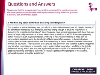 Questions and Answers
Please note that the answers given here are the opinions of the people concerned,
who are experienced practitioners and they do not necessarily reflect the guidance
in the APM BoK or other text books.
2. Are there any better methods of measuring the intangibles?
This question is almost limitlessly vast, so difficult to find a definitive response to! I would say that, if
the benefits or metrics are truly intangible, are they strong enough to drive the requirement of
delivering the project in the first place? Most things can have a metric associated with them that can
either be empirically measured or at least have a trend in the form of a KPI. Even the supposedly
‘softer’ measures such as job satisfaction, wellbeing or how much something is ‘liked’ can be
surveyed and assessed using the benchmark of before and after surveys. In the construction
industry, post occupancy evaluations look to address many of these. In retail customer satisfaction
metrics are abundant. There’s always a risk around ‘lies, damn lies and statistics’ but the adage that
you ‘get what you measure’ is frequently true in project delivery and what I would term the ‘toddler
defence’ of asking ‘why?’ over and over again until you reach a point of a measurable ‘why?’ is a
good brainstorming exercise to start with. If you can’t get to anything tangible or measurable,
perhaps the project should be questioned?
 
