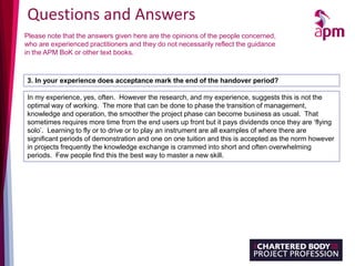 Questions and Answers
Please note that the answers given here are the opinions of the people concerned,
who are experienced practitioners and they do not necessarily reflect the guidance
in the APM BoK or other text books.
3. In your experience does acceptance mark the end of the handover period?
In my experience, yes, often. However the research, and my experience, suggests this is not the
optimal way of working. The more that can be done to phase the transition of management,
knowledge and operation, the smoother the project phase can become business as usual. That
sometimes requires more time from the end users up front but it pays dividends once they are ‘flying
solo’. Learning to fly or to drive or to play an instrument are all examples of where there are
significant periods of demonstration and one on one tuition and this is accepted as the norm however
in projects frequently the knowledge exchange is crammed into short and often overwhelming
periods. Few people find this the best way to master a new skill.
 