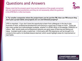 Questions and Answers
Please note that the answers given here are the opinions of the people concerned,
who are experienced practitioners and they do not necessarily reflect the guidance
in the APM BoK or other text books.
4. For smaller companies where the project team can be just the PM. How can PM ensure they
don't pick up bad habits and projects are run and followed properly?
CPD is important. If you don’t have the opportunity to learn from colleagues in the day to day
business of work, professional development and training is a good way to keep on track. There are
also many guides and methodologies available, whether it is APM’s Body of Knowledge, PRINCE2 or
others. Also, social media and professional networks are good ways of learning and testing out
ideas. A project audit is also a useful tool. A third party with PM experience can be brought in to
conduct a live audit or to facilitate lessons learned, which would highlight areas for improvement or
bad habits.
 