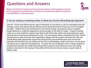 Questions and Answers
Please note that the answers given here are the opinions of the people concerned,
who are experienced practitioners and they do not necessarily reflect the guidance
in the APM BoK or other text books.
5. Are you seeing an increasing number of clients buy into the soft landings type approach?
Yes-ish! I think most clients see the value of elements of it but there is a bit of a perception that soft
landings is just more post-handover aftercare and it becomes the first thing to be cut out if budgets
are tight. I believe this to be something of a red herring, though, because just done in isolation,
longer aftercare is a little like keeping the training wheels on the bike for longer. It doesn’t actually
make you a more proficient cyclist or less likely to fall off the bike without the associated time spent
learning and correcting and perfecting the skill. The most astute clients understand that they need to
change and be ready and have their organisation aligned with the project outcomes from day one.
Soft landings style approaches support this because they are benefit focused, look at end user
operation and function from the outset and this sort of methodology needn’t cost more, it’s just about
having the end in sight from the beginning. I’ve seen this sort of approach more in larger projects or
programmes that have the profile and sponsorship in place to drive behaviours and I am seeing
positive moves both in the raising of the profile and the drive to ensure money is spent wisely to
deliver value.
 