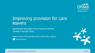 Improving provision for care
leavers
Westminster Education Forum Keynote Seminar
Tuesday 8 January 2019
Matthew Brazier HMI, specialist adviser (looked after children)
@mbrazierhmi
Slide 1Inspection of local authority children's services (ILACS)
 