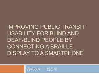 IMPROVING PUBLIC TRANSIT
USABILITY FOR BLIND AND
DEAF-BLIND PEOPLE BY
CONNECTING A BRAILLE
DISPLAY TO A SMARTPHONE

     9978607   劉志銘
 