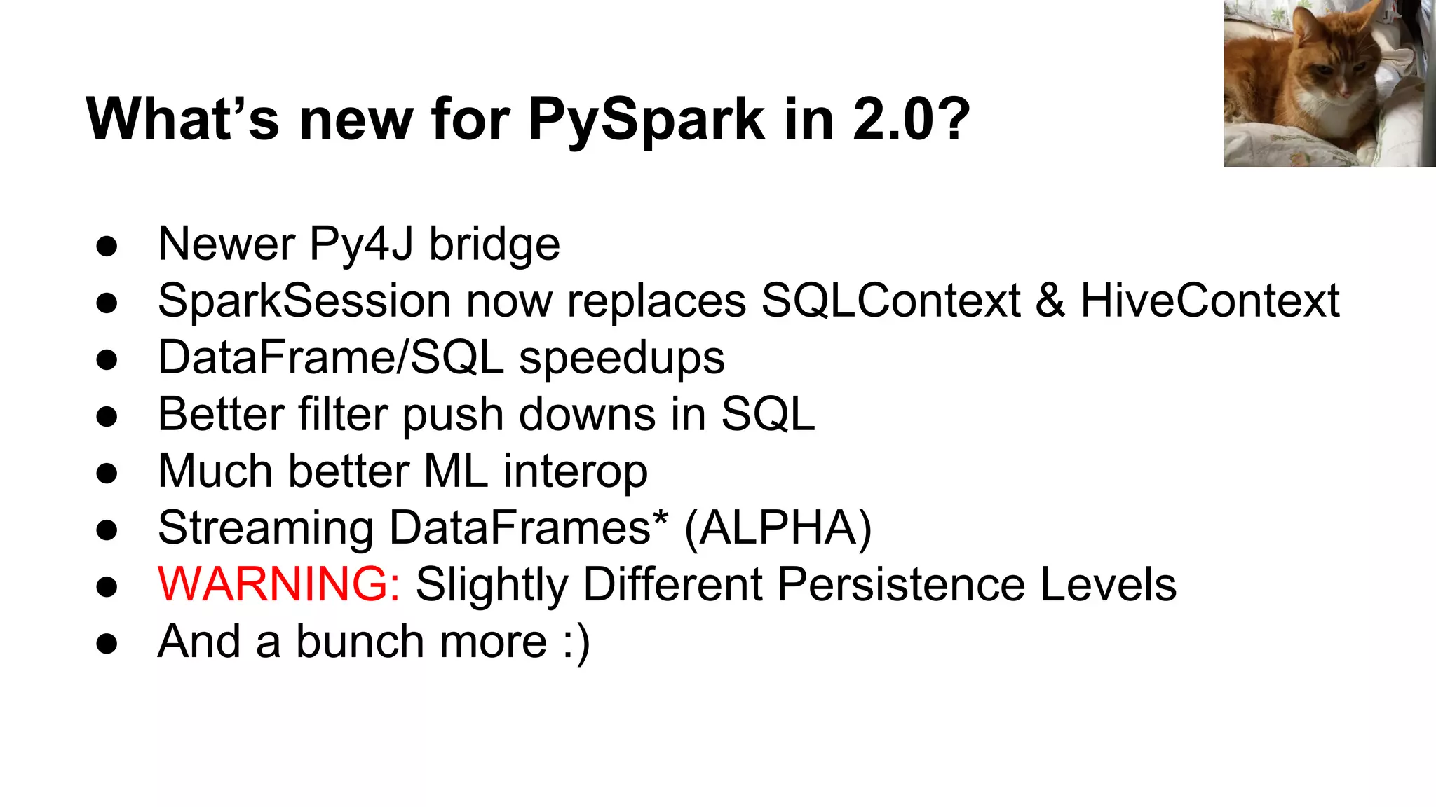 What’s new for PySpark in 2.0? ● Newer Py4J bridge ● SparkSession now replaces SQLContext & HiveContext ● DataFrame/SQL speedups ● Better filter push downs in SQL ● Much better ML interop ● Streaming DataFrames* (ALPHA) ● WARNING: Slightly Different Persistence Levels ● And a bunch more :) 