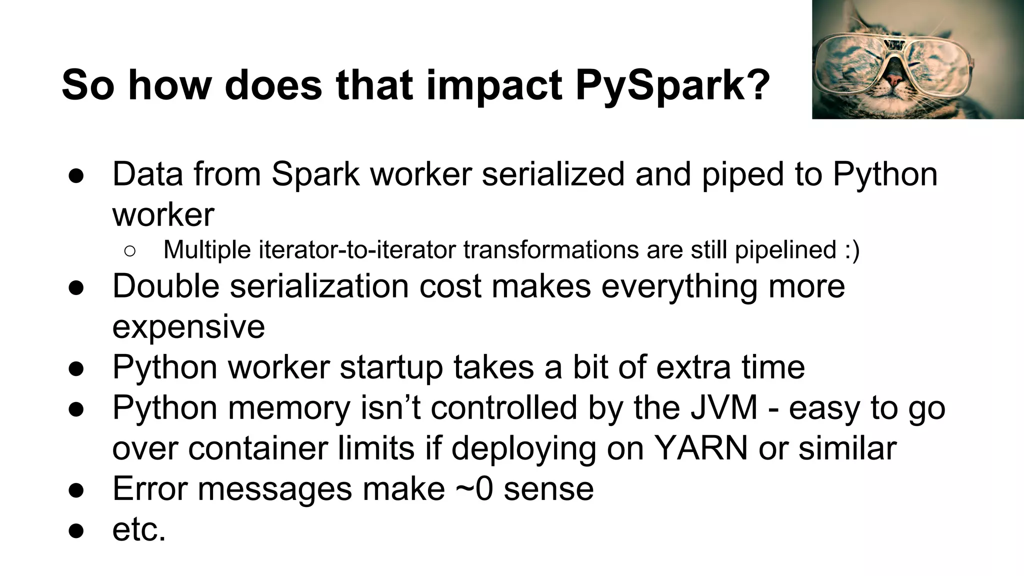 So how does that impact PySpark? ● Data from Spark worker serialized and piped to Python worker ○ Multiple iterator-to-iterator transformations are still pipelined :) ● Double serialization cost makes everything more expensive ● Python worker startup takes a bit of extra time ● Python memory isn’t controlled by the JVM - easy to go over container limits if deploying on YARN or similar ● Error messages make ~0 sense ● etc. 