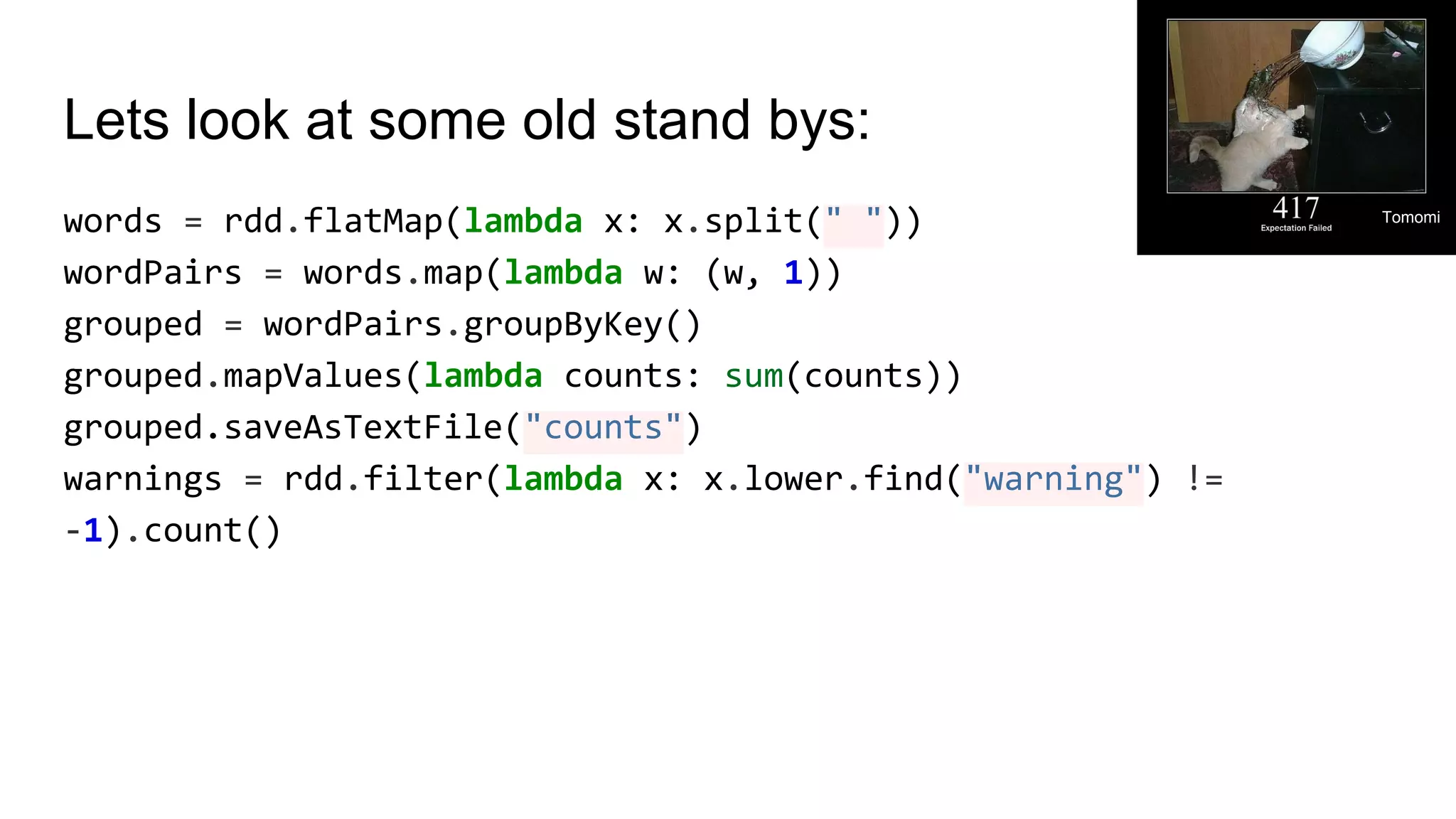 Lets look at some old stand bys: words = rdd.flatMap(lambda x: x.split(" ")) wordPairs = words.map(lambda w: (w, 1)) grouped = wordPairs.groupByKey() grouped.mapValues(lambda counts: sum(counts)) grouped.saveAsTextFile("counts") warnings = rdd.filter(lambda x: x.lower.find("warning") != -1).count() Tomomi 