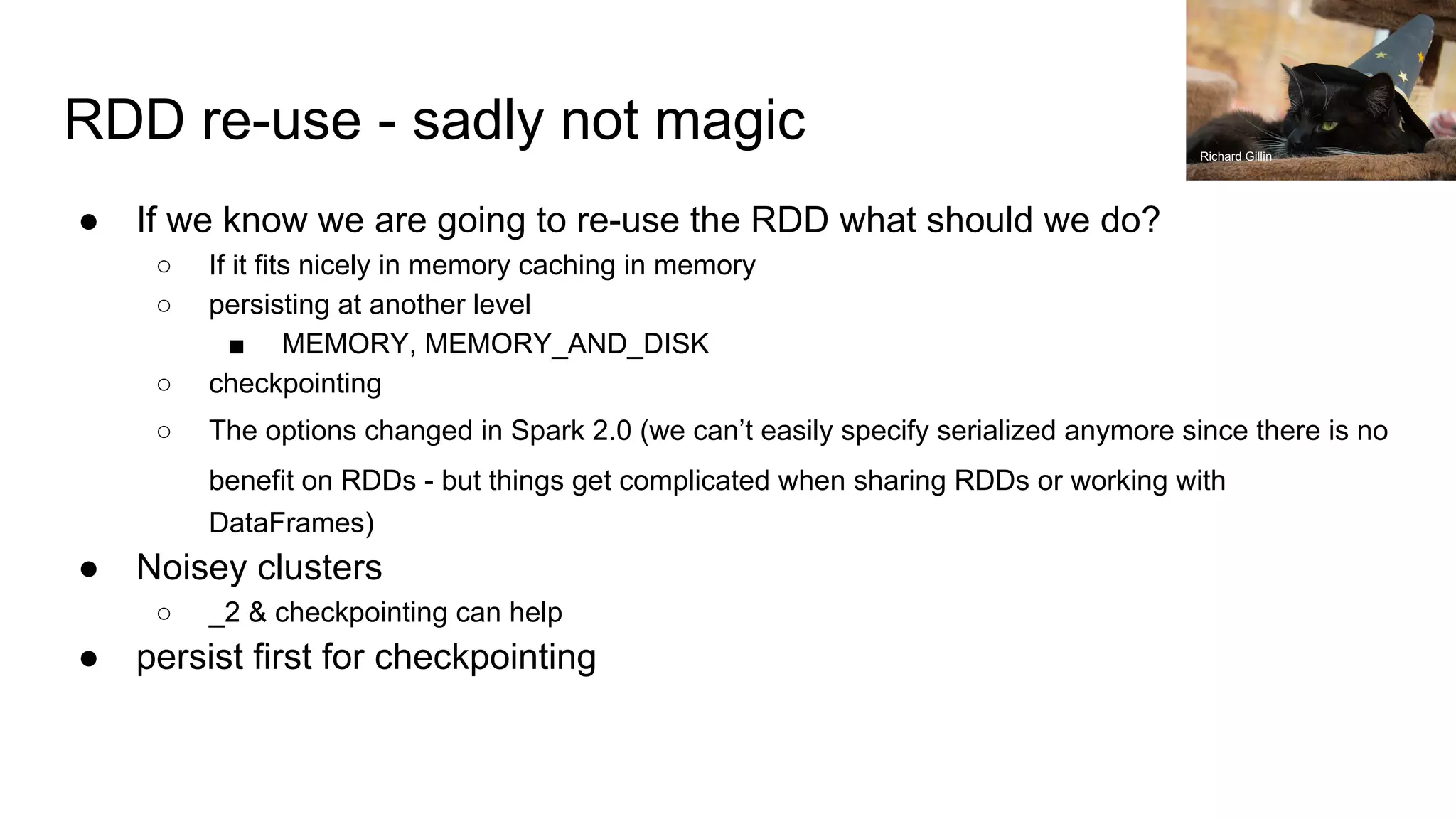 RDD re-use - sadly not magic ● If we know we are going to re-use the RDD what should we do? ○ If it fits nicely in memory caching in memory ○ persisting at another level ■ MEMORY, MEMORY_AND_DISK ○ checkpointing ○ The options changed in Spark 2.0 (we can’t easily specify serialized anymore since there is no benefit on RDDs - but things get complicated when sharing RDDs or working with DataFrames) ● Noisey clusters ○ _2 & checkpointing can help ● persist first for checkpointing Richard Gillin 