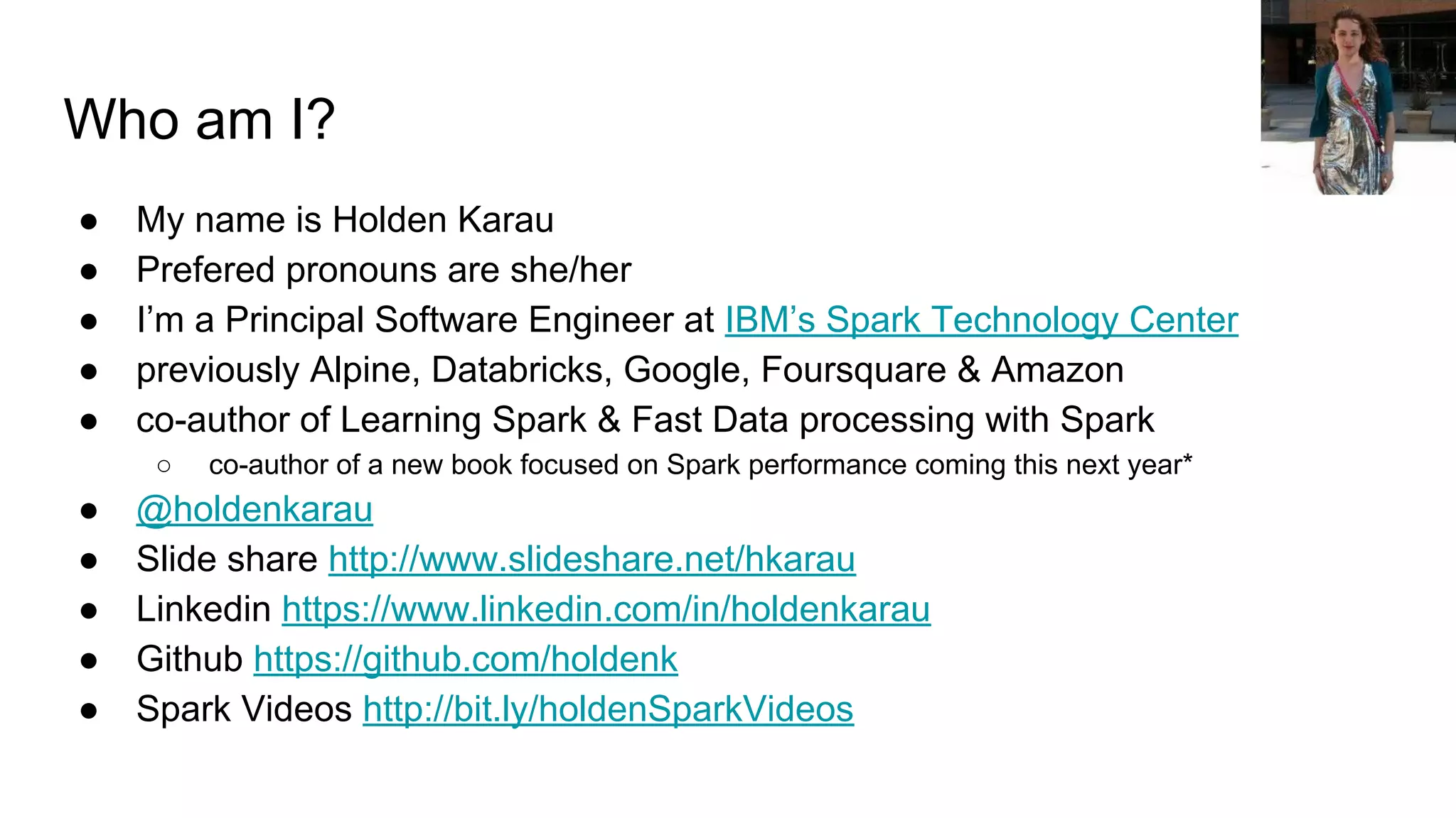 Who am I? ● My name is Holden Karau ● Prefered pronouns are she/her ● I’m a Principal Software Engineer at IBM’s Spark Technology Center ● previously Alpine, Databricks, Google, Foursquare & Amazon ● co-author of Learning Spark & Fast Data processing with Spark ○ co-author of a new book focused on Spark performance coming this next year* ● @holdenkarau ● Slide share http://www.slideshare.net/hkarau ● Linkedin https://www.linkedin.com/in/holdenkarau ● Github https://github.com/holdenk ● Spark Videos http://bit.ly/holdenSparkVideos 