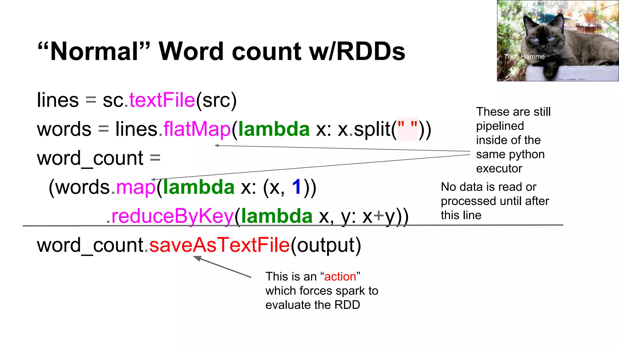 “Normal” Word count w/RDDs lines = sc.textFile(src) words = lines.flatMap(lambda x: x.split(" ")) word_count = (words.map(lambda x: (x, 1)) .reduceByKey(lambda x, y: x+y)) word_count.saveAsTextFile(output) No data is read or processed until after this line This is an “action” which forces spark to evaluate the RDD These are still pipelined inside of the same python executor Trish Hamme 