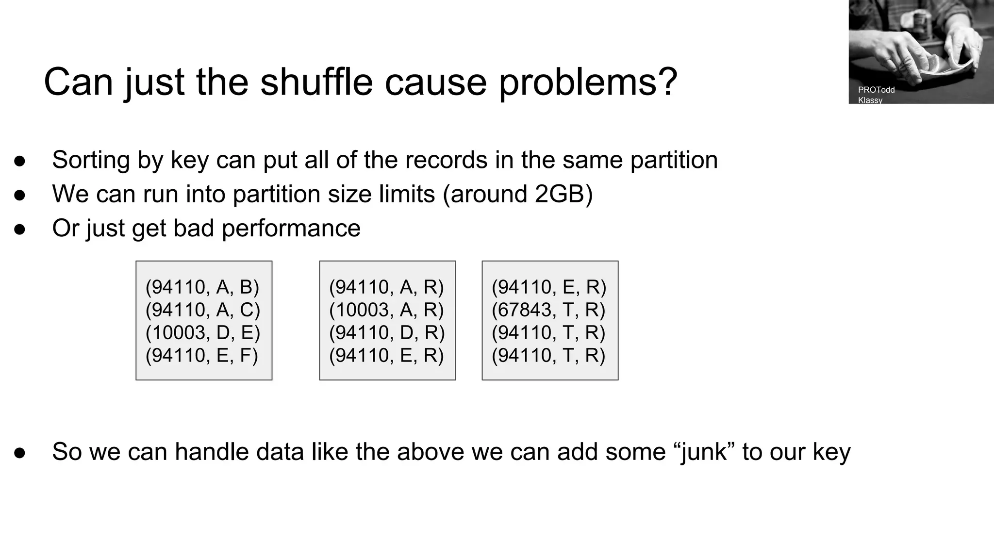 Can just the shuffle cause problems? ● Sorting by key can put all of the records in the same partition ● We can run into partition size limits (around 2GB) ● Or just get bad performance ● So we can handle data like the above we can add some “junk” to our key (94110, A, B) (94110, A, C) (10003, D, E) (94110, E, F) (94110, A, R) (10003, A, R) (94110, D, R) (94110, E, R) (94110, E, R) (67843, T, R) (94110, T, R) (94110, T, R) PROTodd Klassy 