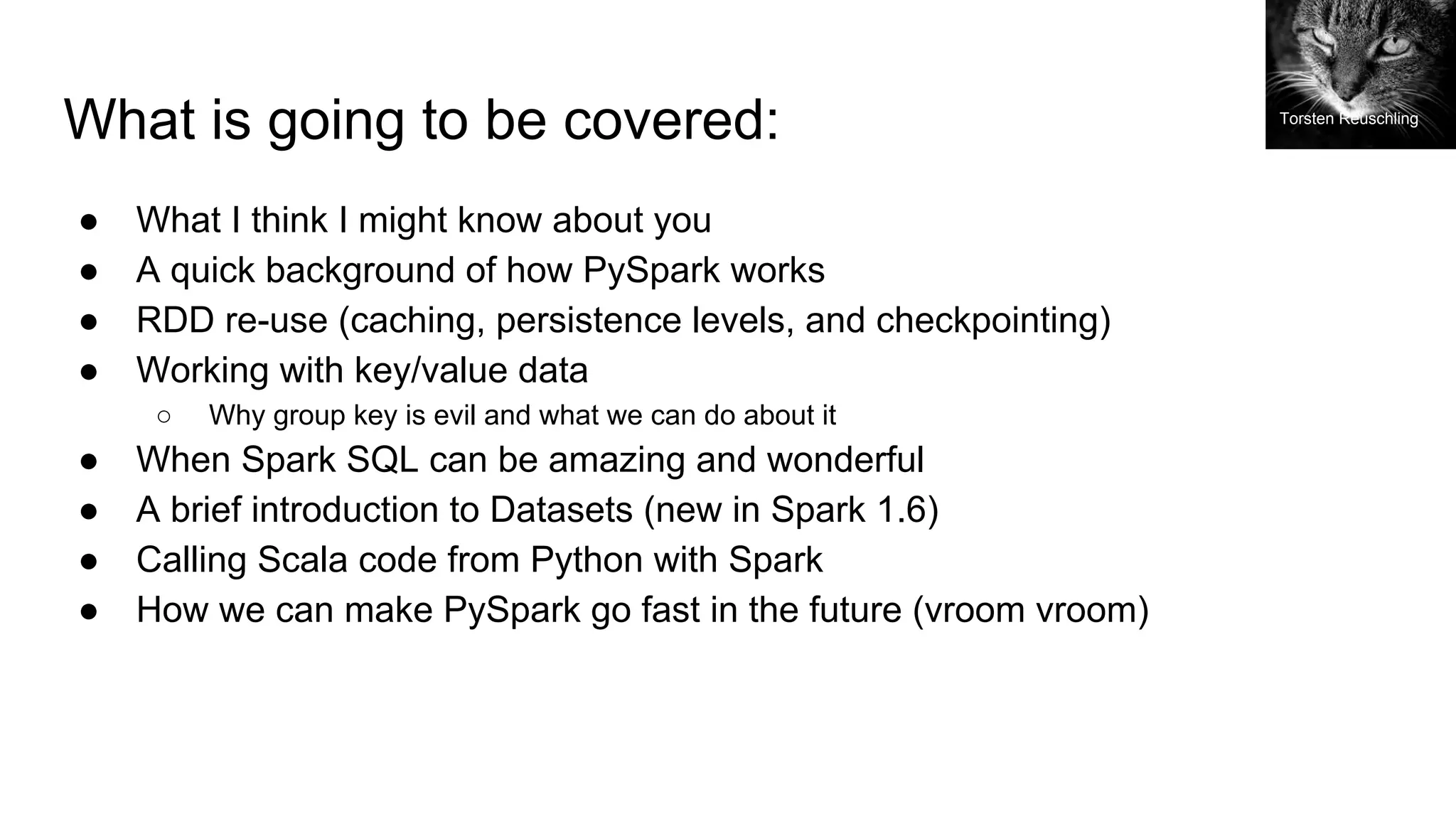 What is going to be covered: ● What I think I might know about you ● A quick background of how PySpark works ● RDD re-use (caching, persistence levels, and checkpointing) ● Working with key/value data ○ Why group key is evil and what we can do about it ● When Spark SQL can be amazing and wonderful ● A brief introduction to Datasets (new in Spark 1.6) ● Calling Scala code from Python with Spark ● How we can make PySpark go fast in the future (vroom vroom) Torsten Reuschling 