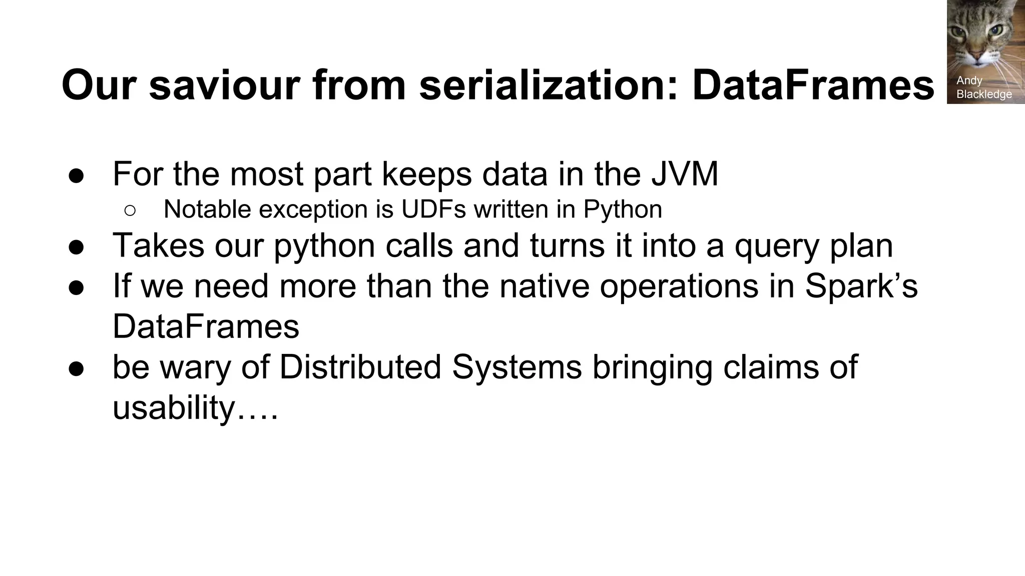 Our saviour from serialization: DataFrames ● For the most part keeps data in the JVM ○ Notable exception is UDFs written in Python ● Takes our python calls and turns it into a query plan ● If we need more than the native operations in Spark’s DataFrames ● be wary of Distributed Systems bringing claims of usability…. Andy Blackledge 