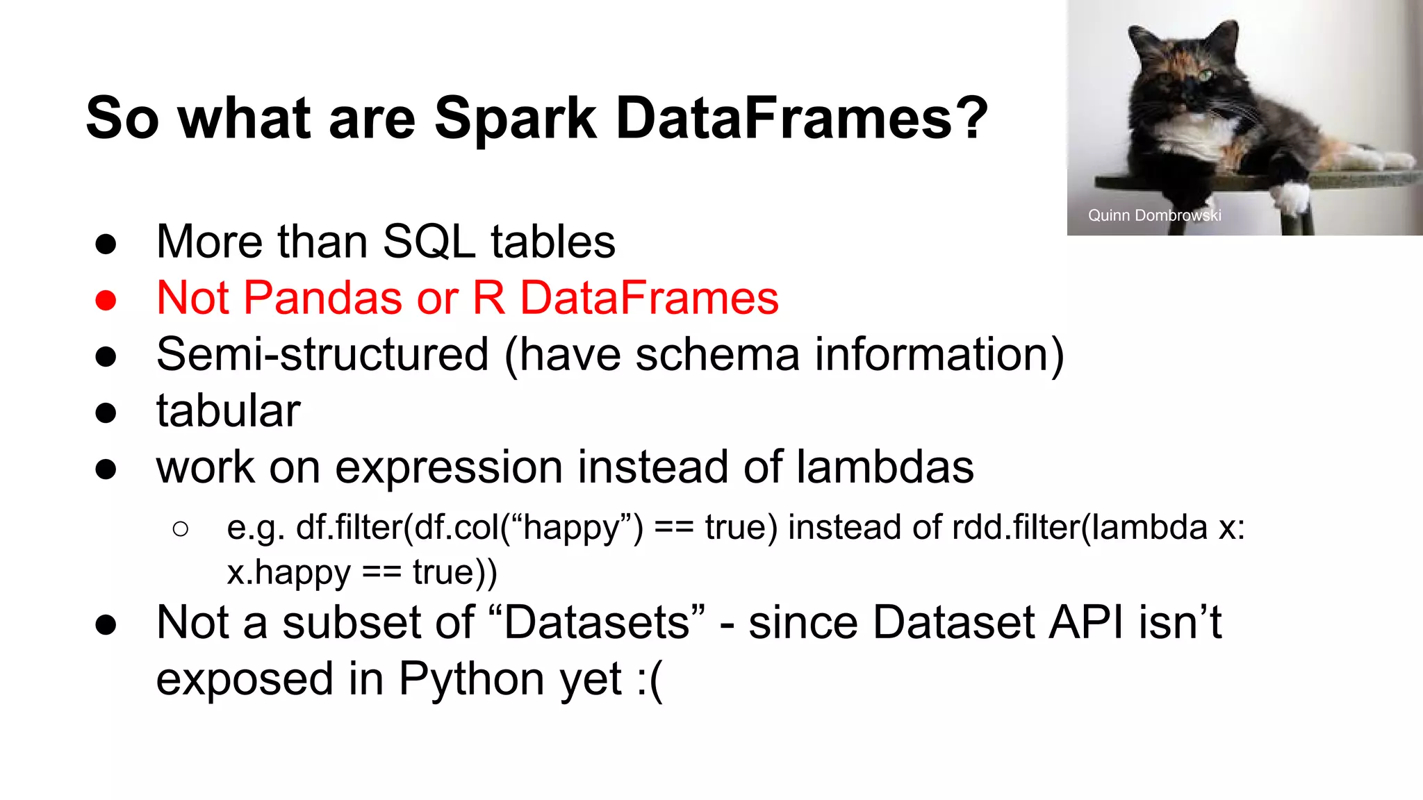 So what are Spark DataFrames? ● More than SQL tables ● Not Pandas or R DataFrames ● Semi-structured (have schema information) ● tabular ● work on expression instead of lambdas ○ e.g. df.filter(df.col(“happy”) == true) instead of rdd.filter(lambda x: x.happy == true)) ● Not a subset of “Datasets” - since Dataset API isn’t exposed in Python yet :( Quinn Dombrowski 