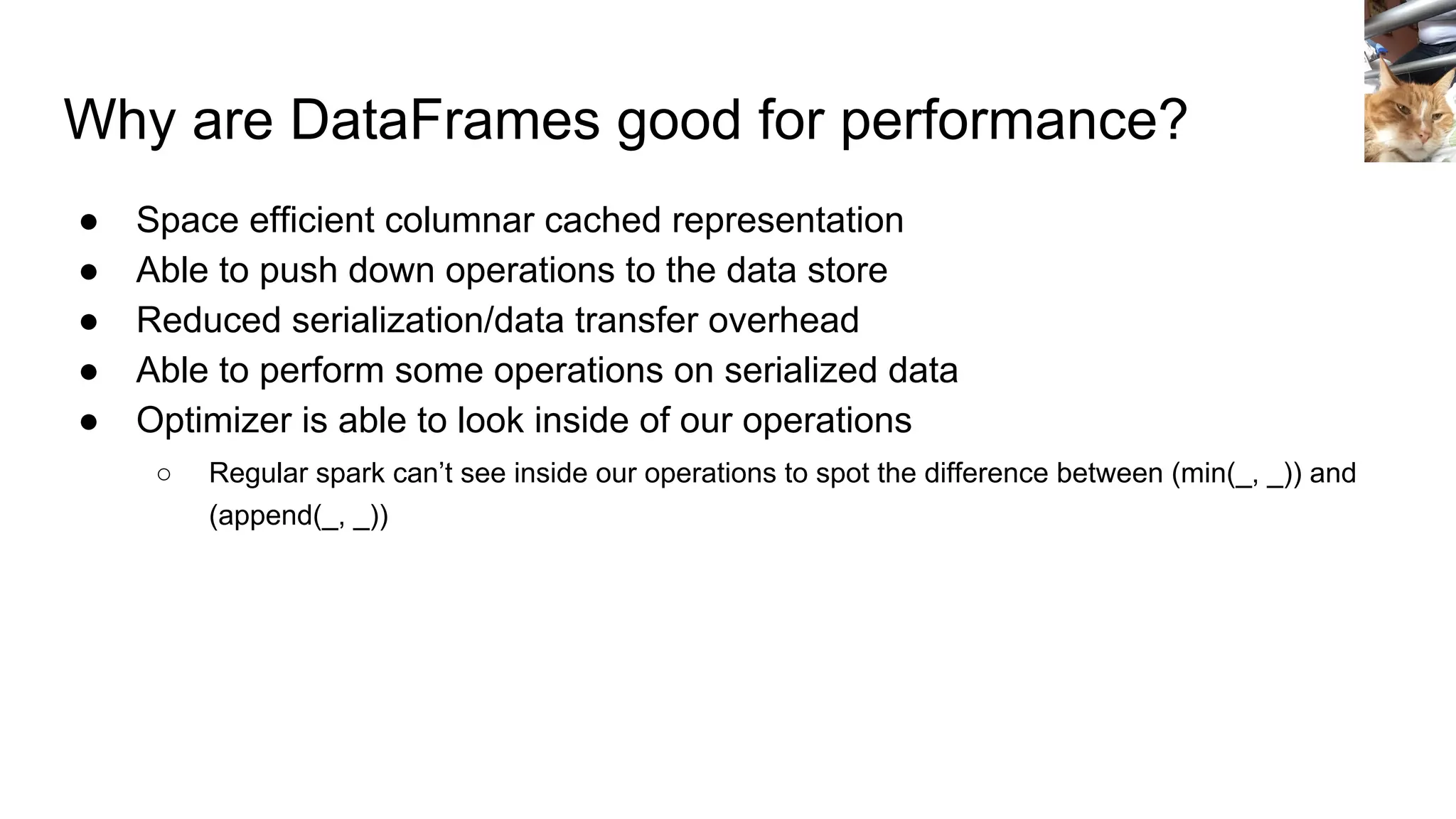 Why are DataFrames good for performance? ● Space efficient columnar cached representation ● Able to push down operations to the data store ● Reduced serialization/data transfer overhead ● Able to perform some operations on serialized data ● Optimizer is able to look inside of our operations ○ Regular spark can’t see inside our operations to spot the difference between (min(_, _)) and (append(_, _)) 