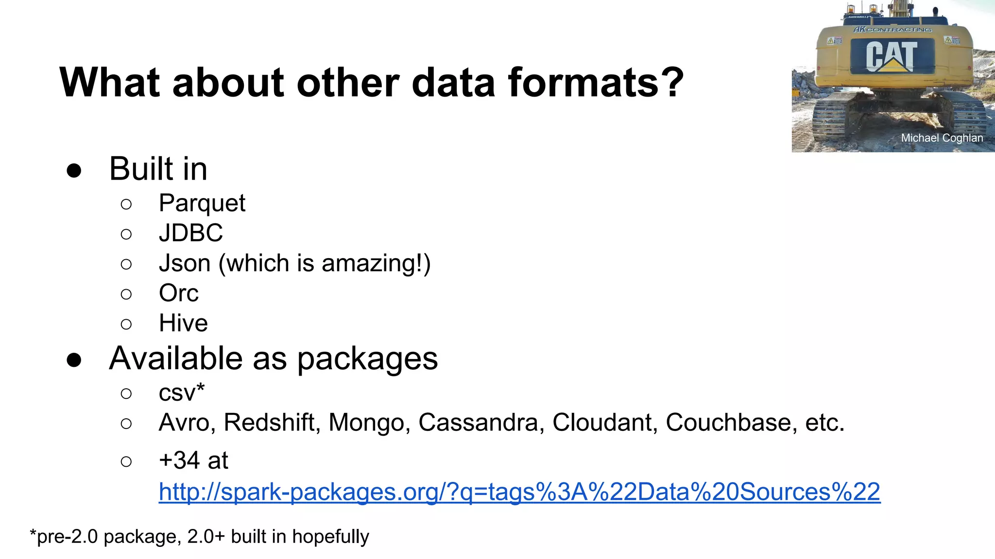 What about other data formats? ● Built in ○ Parquet ○ JDBC ○ Json (which is amazing!) ○ Orc ○ Hive ● Available as packages ○ csv* ○ Avro, Redshift, Mongo, Cassandra, Cloudant, Couchbase, etc. ○ +34 at http://spark-packages.org/?q=tags%3A%22Data%20Sources%22 Michael Coghlan *pre-2.0 package, 2.0+ built in hopefully 