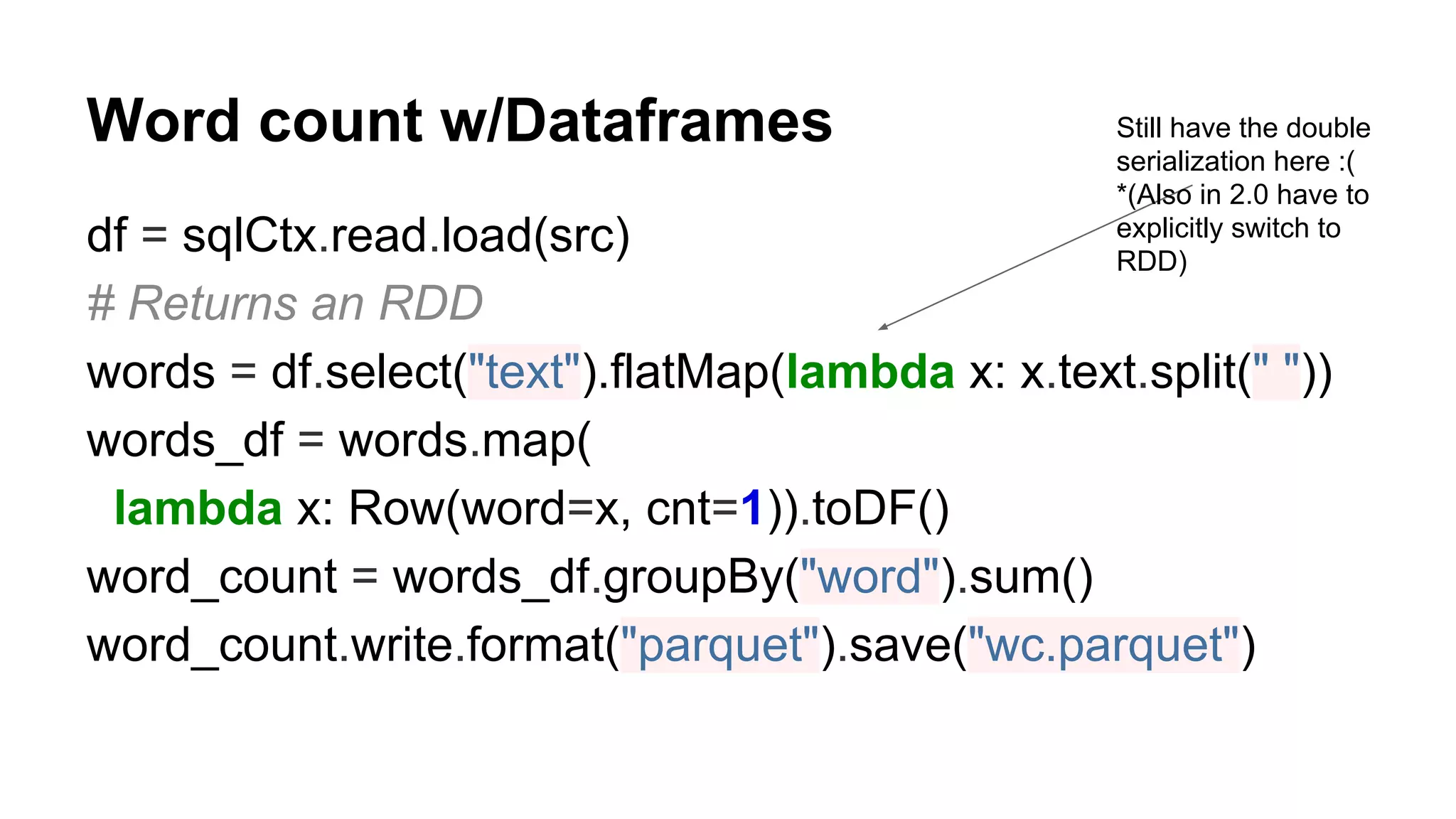 Word count w/Dataframes df = sqlCtx.read.load(src) # Returns an RDD words = df.select("text").flatMap(lambda x: x.text.split(" ")) words_df = words.map( lambda x: Row(word=x, cnt=1)).toDF() word_count = words_df.groupBy("word").sum() word_count.write.format("parquet").save("wc.parquet") Still have the double serialization here :( *(Also in 2.0 have to explicitly switch to RDD) 