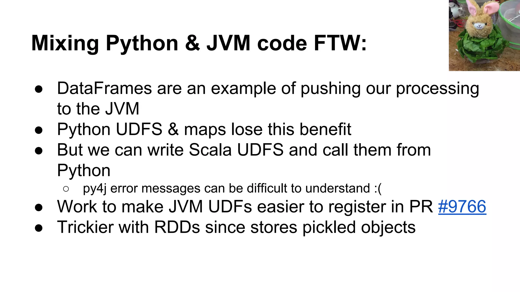 Mixing Python & JVM code FTW: ● DataFrames are an example of pushing our processing to the JVM ● Python UDFS & maps lose this benefit ● But we can write Scala UDFS and call them from Python ○ py4j error messages can be difficult to understand :( ● Work to make JVM UDFs easier to register in PR #9766 ● Trickier with RDDs since stores pickled objects 