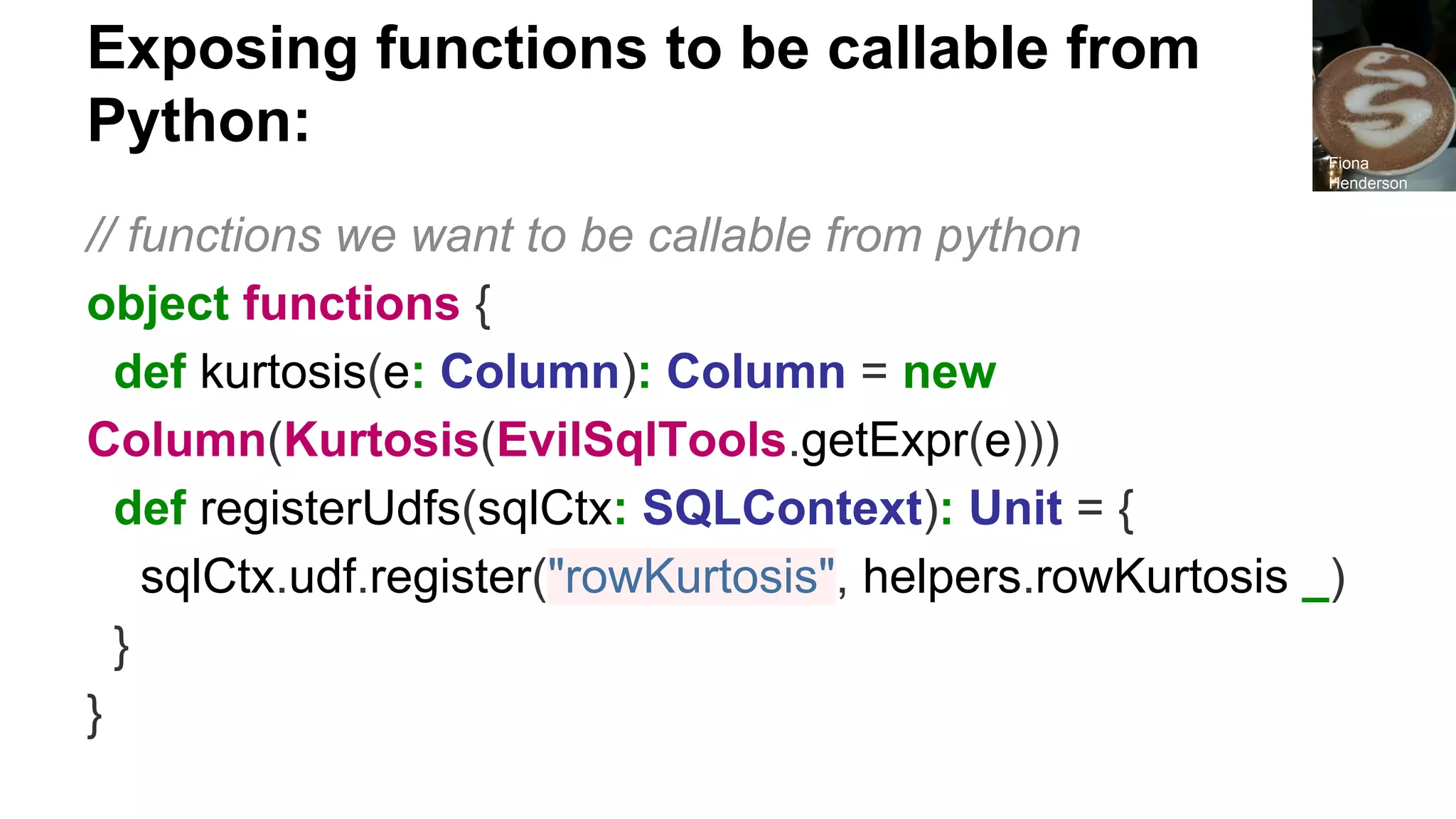 Exposing functions to be callable from Python: // functions we want to be callable from python object functions { def kurtosis(e: Column): Column = new Column(Kurtosis(EvilSqlTools.getExpr(e))) def registerUdfs(sqlCtx: SQLContext): Unit = { sqlCtx.udf.register("rowKurtosis", helpers.rowKurtosis _) } } Fiona Henderson 