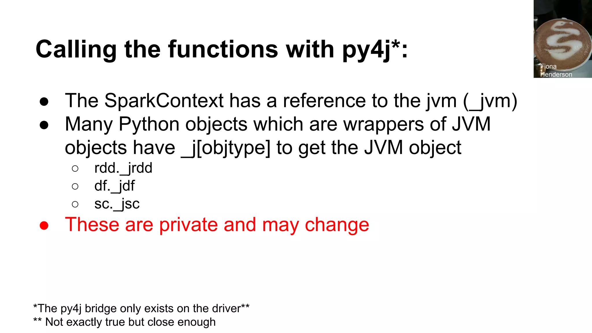 Calling the functions with py4j*: ● The SparkContext has a reference to the jvm (_jvm) ● Many Python objects which are wrappers of JVM objects have _j[objtype] to get the JVM object ○ rdd._jrdd ○ df._jdf ○ sc._jsc ● These are private and may change *The py4j bridge only exists on the driver** ** Not exactly true but close enough Fiona Henderson 