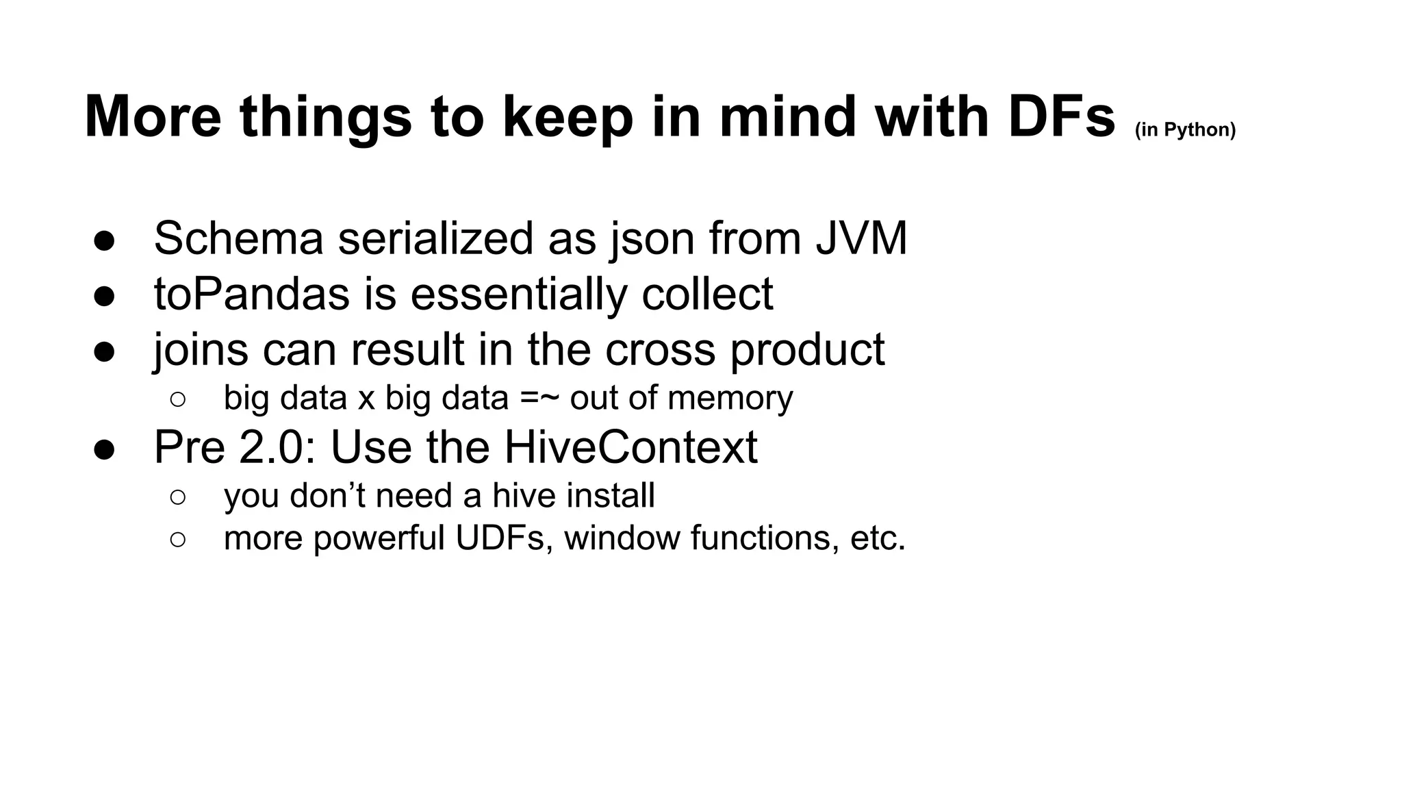 More things to keep in mind with DFs (in Python) ● Schema serialized as json from JVM ● toPandas is essentially collect ● joins can result in the cross product ○ big data x big data =~ out of memory ● Pre 2.0: Use the HiveContext ○ you don’t need a hive install ○ more powerful UDFs, window functions, etc. 