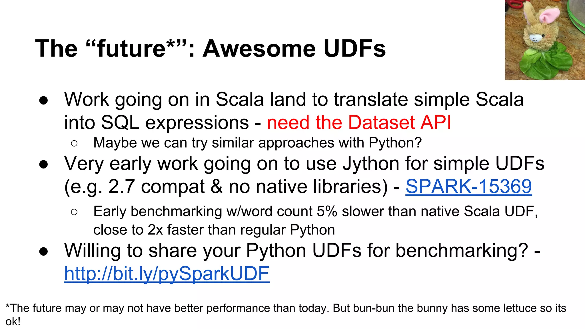 The “future*”: Awesome UDFs ● Work going on in Scala land to translate simple Scala into SQL expressions - need the Dataset API ○ Maybe we can try similar approaches with Python? ● Very early work going on to use Jython for simple UDFs (e.g. 2.7 compat & no native libraries) - SPARK-15369 ○ Early benchmarking w/word count 5% slower than native Scala UDF, close to 2x faster than regular Python ● Willing to share your Python UDFs for benchmarking? - http://bit.ly/pySparkUDF *The future may or may not have better performance than today. But bun-bun the bunny has some lettuce so its ok! 