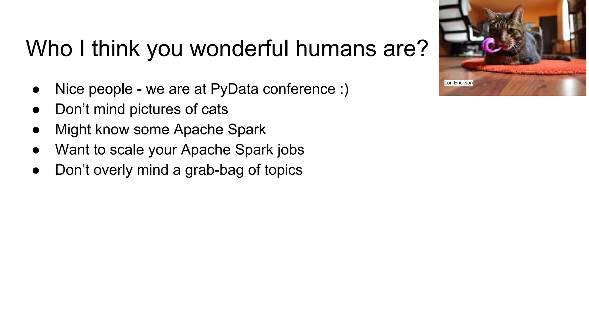 Who I think you wonderful humans are? ● Nice people - we are at PyData conference :) ● Don’t mind pictures of cats ● Might know some Apache Spark ● Want to scale your Apache Spark jobs ● Don’t overly mind a grab-bag of topics Lori Erickson 